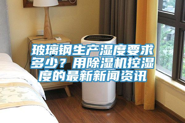 玻璃鋼生產(chǎn)濕度要求多少？用除濕機(jī)控濕度的最新新聞資訊
