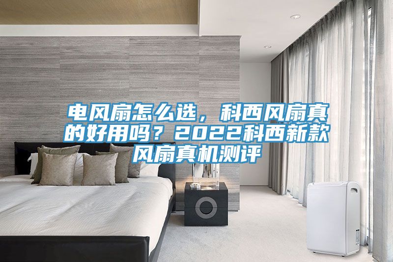 電風(fēng)扇怎么選，科西風(fēng)扇真的好用嗎？2022科西新款風(fēng)扇真機(jī)測評